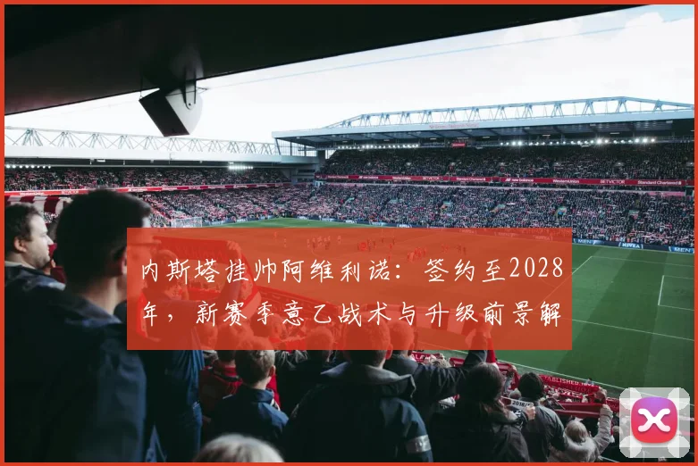 内斯塔挂帅阿维利诺：签约至2028年，新赛季意乙战术与升级前景解析